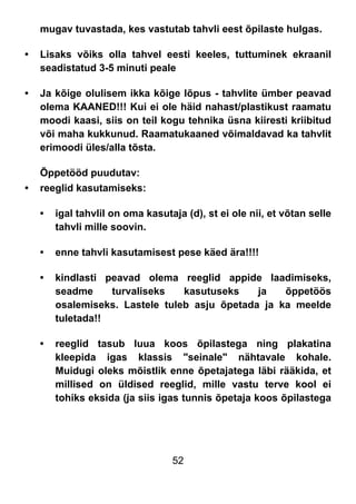 52
mugav tuvastada, kes vastutab tahvli eest õpilaste hulgas.
• Lisaks võiks olla tahvel eesti keeles, tuttuminek ekraanil
seadistatud 3-5 minuti peale
• Ja kõige olulisem ikka kõige lõpus - tahvlite ümber peavad
olema KAANED!!! Kui ei ole häid nahast/plastikust raamatu
moodi kaasi, siis on teil kogu tehnika üsna kiiresti kriibitud
või maha kukkunud. Raamatukaaned võimaldavad ka tahvlit
erimoodi üles/alla tõsta.
Õppetööd puudutav:
• reeglid kasutamiseks:
• igal tahvlil on oma kasutaja (d), st ei ole nii, et võtan selle
tahvli mille soovin.
• enne tahvli kasutamisest pese käed ära!!!!
• kindlasti peavad olema reeglid appide laadimiseks,
seadme turvaliseks kasutuseks ja õppetöös
osalemiseks. Lastele tuleb asju õpetada ja ka meelde
tuletada!!
• reeglid tasub luua koos õpilastega ning plakatina
kleepida igas klassis "seinale" nähtavale kohale.
Muidugi oleks mõistlik enne õpetajatega läbi rääkida, et
millised on üldised reeglid, mille vastu terve kool ei
tohiks eksida (ja siis igas tunnis õpetaja koos õpilastega
 