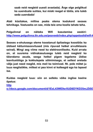 53
saab neid reegleid uuesti avastada). Ärge olge pelglikud
ka uuenduste suhtes, kui miski reegel ei tööta, siis tuleb
seda uuendada!
Alati küsitakse, milline peaks olema kodukord seoses
tehnikaga. Vastuseks on see, mida teie oma koolis tahate teha.
Pelgulinnal on näiteks Wifi kasutamise eeskiri:
http://www.pelgulinna.tln.edu.ee/peaveeb/index.php/oppetoolid/wifi-k
Seoses e-ohutusega oleme koostanud õpilastega koostöös ka
üldised käitumissoovitused (mis ripuvad hetkel arvutiklassis
seinal). Mingi aeg viime need ka elektrooniliseks. Kuid arvata
on, et suurema vidinakasutusega tuleb neid reegleid ka
täiendama asuda, seega hetkel pigem tegeleme üldise
teavitustööga ja kokkulepete sõlmimisega, et sellest aretada
välja just need reeglid, mis meil ka toimivad. Nt. pole mõtet ju
luua reeglistikke, millest ei pea kinni ei kolleegid ega ka lapsed
ise.
Kuidas reegleid luua: siin on selleks väike inglise keelne
õpetus:
http
s://docs.google.com/document/d/1ExL43WE9srXUD6DYKD35mJZtSO
 