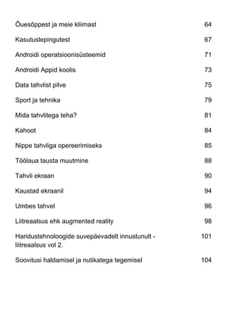 Õuesõppest ja meie kliimast 64
Kasutuslepingutest 67
Androidi operatsioonisüsteemid 71
Androidi Appid koolis 73
Data tahvlist pilve 75
Sport ja tehnika 79
Mida tahvlitega teha? 81
Kahoot 84
Nippe tahvliga opereerimiseks 85
Töölaua tausta muutmine 88
Tahvli ekraan 90
Kaustad ekraanil 94
Umbes tahvel 96
Liitreaalsus ehk augmented reality 98
Haridustehnoloogide suvepäevadelt innustunult -
liitreaalsus vol 2.
101
Soovitusi haldamisel ja nutikatega tegemisel 104
 