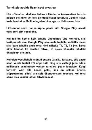 54
Tahvlitele appide lisamisest arvutiga
Üks võimalus tahvlisse tarkvara lisada on konkreetses tahvlis
appide otsimine või siis olemasolevast loetelust Google Plays
installeerimine. Selline tegutsemine aga on tihti vaevarikas.
Lihtsamini saab panna Appe peale läbi Google Play arvuti
versiooni ehk veebilehe.
Kui teil on koolis kõik tahvlid ühendatud ühe kontoga, siis
tekib nende nimi Google Play seadmete loetellu, mõistlik oleks
siis igale tahvlile anda oma nimi näiteks T1, T2, T3 jne. Sama
nime kannab ka reaalne tahvel, et oleks võimalik tahvleid
üksteisest eristada.
Kui olete veebilehelt leidnud endale vajaliku tarkvara, siis saate
sealt valida Install või appi osta ning siis valitegi juba edasi
millisesse seadmesse vastav tarkvara peale laetakse. Kuigi
tahvleid võib olla koolis palju, siis on selline arvutis
klõpsutamine siiski ajaliselt ökonoomsem tegevus kui teha
sama asja käsitsi tahvel tahvli haaval.
 