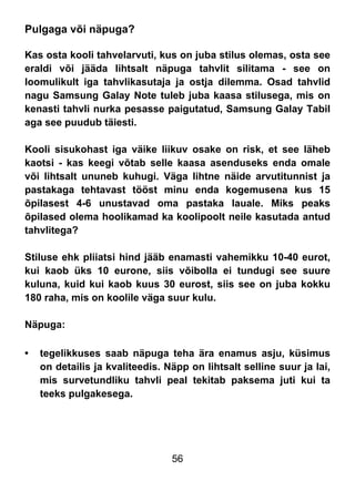 56
Pulgaga või näpuga?
Kas osta kooli tahvelarvuti, kus on juba stilus olemas, osta see
eraldi või jääda lihtsalt näpuga tahvlit silitama - see on
loomulikult iga tahvlikasutaja ja ostja dilemma. Osad tahvlid
nagu Samsung Galay Note tuleb juba kaasa stilusega, mis on
kenasti tahvli nurka pesasse paigutatud, Samsung Galay Tabil
aga see puudub täiesti.
Kooli sisukohast iga väike liikuv osake on risk, et see läheb
kaotsi - kas keegi võtab selle kaasa asenduseks enda omale
või lihtsalt ununeb kuhugi. Väga lihtne näide arvutitunnist ja
pastakaga tehtavast tööst minu enda kogemusena kus 15
õpilasest 4-6 unustavad oma pastaka lauale. Miks peaks
õpilased olema hoolikamad ka koolipoolt neile kasutada antud
tahvlitega?
Stiluse ehk pliiatsi hind jääb enamasti vahemikku 10-40 eurot,
kui kaob üks 10 eurone, siis võibolla ei tundugi see suure
kuluna, kuid kui kaob kuus 30 eurost, siis see on juba kokku
180 raha, mis on koolile väga suur kulu.
Näpuga:
• tegelikkuses saab näpuga teha ära enamus asju, küsimus
on detailis ja kvaliteedis. Näpp on lihtsalt selline suur ja lai,
mis survetundliku tahvli peal tekitab paksema juti kui ta
teeks pulgakesega.
 