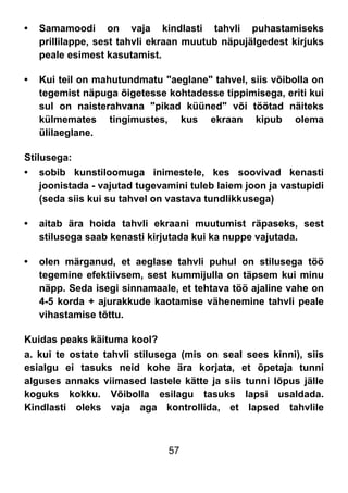 57
• Samamoodi on vaja kindlasti tahvli puhastamiseks
prillilappe, sest tahvli ekraan muutub näpujälgedest kirjuks
peale esimest kasutamist.
• Kui teil on mahutundmatu "aeglane" tahvel, siis võibolla on
tegemist näpuga õigetesse kohtadesse tippimisega, eriti kui
sul on naisterahvana "pikad küüned" või töötad näiteks
külmemates tingimustes, kus ekraan kipub olema
ülilaeglane.
Stilusega:
• sobib kunstiloomuga inimestele, kes soovivad kenasti
joonistada - vajutad tugevamini tuleb laiem joon ja vastupidi
(seda siis kui su tahvel on vastava tundlikkusega)
• aitab ära hoida tahvli ekraani muutumist räpaseks, sest
stilusega saab kenasti kirjutada kui ka nuppe vajutada.
• olen märganud, et aeglase tahvli puhul on stilusega töö
tegemine efektiivsem, sest kummijulla on täpsem kui minu
näpp. Seda isegi sinnamaale, et tehtava töö ajaline vahe on
4-5 korda + ajurakkude kaotamise vähenemine tahvli peale
vihastamise tõttu.
Kuidas peaks käituma kool?
a. kui te ostate tahvli stilusega (mis on seal sees kinni), siis
esialgu ei tasuks neid kohe ära korjata, et õpetaja tunni
alguses annaks viimased lastele kätte ja siis tunni lõpus jälle
koguks kokku. Võibolla esilagu tasuks lapsi usaldada.
Kindlasti oleks vaja aga kontrollida, et lapsed tahvlile
 