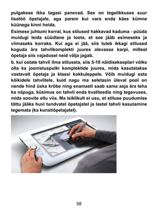 58
pulgakese ikka tagasi panevad. See on tegelikkuses suur
lisatöö õpetajale, aga parem kui vara enda käes kümne
küünega kinni hoida.
Esimese juhtumi korral, kus stilused hakkavad kaduma - püüda
muidugi leida süüdlane ja loota, et see jääb esimeseks ja
viimaseks korraks. Kui aga ei jää, siis tuleb ikkagi stilused
koguda ära tahvlikomplekti juures olevasse karpi, millest
õpetaja siis vajadusel neid välja jagab.
b. kui ostate tahvli ilma stiluseta, siis 5-10 näidisekseplari võiks
olla ka joonistuspulki komplektide juures, mida kasutatakse
vastavalt õpetaja ja klassi kokkuleppele. Võib muidugi osta
kõikidele tahvlitele, kuid nagu ma seletasin üleval pool on
nende hind üska krõbe ning enamasti saab sama asja ära teha
ka näpuga, küsimus on tahvli enda kvaliteedis ning tegevuses,
mida soovite ellu viia. Ma isiklikult ei usu, et stiluse puudumise
tõttu jääks huvi tundvatel õpetajatel ja lastel tahvli kasutamine
tegemata (ka kunstiõpetajatel).
 