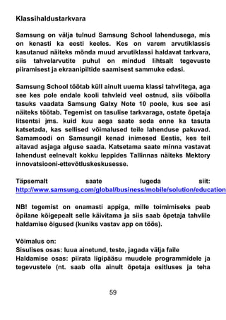 59
Klassihaldustarkvara
Samsung on välja tulnud Samsung School lahendusega, mis
on kenasti ka eesti keeles. Kes on varem arvutiklassis
kasutanud näiteks mõnda muud arvutiklassi haldavat tarkvara,
siis tahvelarvutite puhul on mindud lihtsalt tegevuste
piiramisest ja ekraanipiltide saamisest sammuke edasi.
Samsung School töötab küll ainult uuema klassi tahvlitega, aga
see kes pole endale kooli tahvleid veel ostnud, siis võibolla
tasuks vaadata Samsung Galxy Note 10 poole, kus see asi
näiteks töötab. Tegemist on tasulise tarkvaraga, ostate õpetaja
litsentsi jms. kuid kuu aega saate seda enne ka tasuta
katsetada, kas sellised võimalused teile lahenduse pakuvad.
Samamoodi on Samsungil kenad inimesed Eestis, kes teil
aitavad asjaga alguse saada. Katsetama saate minna vastavat
lahendust eelnevalt kokku leppides Tallinnas näiteks Mektory
innovatsiooni-ettevõtluskeskusesse.
Täpsemalt saate lugeda siit:
http://www.samsung.com/global/business/mobile/solution/education/
NB! tegemist on enamasti appiga, mille toimimiseks peab
õpilane kõigepealt selle käivitama ja siis saab õpetaja tahvlile
haldamise õigused (kuniks vastav app on töös).
Võimalus on:
Sisulises osas: luua ainetund, teste, jagada välja faile
Haldamise osas: piirata ligipääsu muudele programmidele ja
tegevustele (nt. saab olla ainult õpetaja esitluses ja teha
 