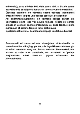 60
märkmeid); saab näidata kõikidele sama pilti ja liikuda samm
haaval tunnis edasi (võtta õpilastelt tahvelarvutite kontroll üle)
Ülevaate saamine: on võimalik saada õpilaste tegemistest
ekraanitõmmis, jälgida ühe õpilase tegevust detailsemalt
Abi andmine/kasvatamine: on võimalik õpilase ekraan üle
(joonistada sinna ise) või asuda temaga koostööle samas
aknas; on võimalik panna ekraan lukku või anda teada, et olete
märganud, et õpilane tegeleb tunni ajal muuga
Õpetajale nähtav info: kes liitus tunniga ja kes lahkus tunnist
Samamoodi kui varem oli mul ettekujutus, et Androidile on
keeruline mälupulka järgi panna, siis tegelikkuses tehnoloogia
on edasi arenenud ning on olemas vastavad üleminekud, mis
aitavad ka selle mure lahendada, sest enamasti on õpetajal
harjumuseks siiski kasutada pigem mälupulka kui
pilveteenuseid.
 