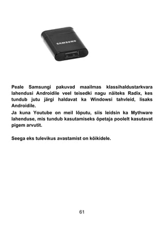 61
Peale Samsungi pakuvad maailmas klassihaldustarkvara
lahendusi Androidile veel teisedki nagu näiteks Radix, kes
tundub jutu järgi haldavat ka Windowsi tahvleid, lisaks
Androidile.
Ja kuna Youtube on meil lõputu, siis leidsin ka Mythware
lahenduse, mis tundub kasutamiseks õpetaja poolelt kasutavat
pigem arvutit.
Seega eks tulevikus avastamist on kõikidele.
 