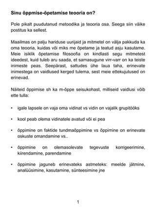 1
Sinu õppmise-õpetamise teooria on?
Pole pikalt puudutanud metoodika ja teooria osa. Seega siin väike
postitus ka sellest.
Maailmas on palju hariduse uurijaid ja mitmetel on välja pakkuda ka
oma teooria, kuidas või miks me õpetame ja teatud asju kasutame.
Meie isiklik õpetamise filosoofia on kindlasti segu mitmetest
ideedest, kuid tuleb aru saada, et samasugune virr-varr on ka teiste
inimeste peas. Seepärast, sattudes ühe laua taha, erinevate
inimestega on vaidlused kerged tulema, sest meie ettekujutused on
erinevad.
Näiteid õppimise sh ka m-õppe seisukohast, milliseid vaidlusi võib
ette tulla:
• igale lapsele on vaja oma vidinat vs vidin on vajalik grupitööks
• kool peab olema vidinatele avatud või ei pea
• õppimine on faktide tundmaõppimine vs õppimine on erinevate
oskuste omandamine vs..
• õppimine on olemasolevate tegevuste korrigeerimine,
kiirendamine, parendamine
• õppimine jaguneb erinevateks astmeteks: meelde jätmine,
analüüsimine, kasutamine, sünteesimine jne
 
