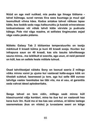 65
Nüüd on aga meil nutikad, mis peaks iga ilmaga töötama -
talvel külmaga, suvel rannas liiva sees kuumaga ja muul ajal
loomulikult vihma käes. Kodus antakse tahvel väikese lapse
kätte, kes loobib seda nagu kaltsunukku ja kastab erinevatesse
toiduainetesse või võtab tahvli kätte värviste ja pudruste
kätega. Pole vist väga reaalne, et sellistes tingimustes asjad
väga vastu peaks pidama.
Näiteks Galaxy Tab 2 töötamise temperatuuriks on tootja
märkinud 0 kraadi külma ja kuni 45 kraadi sooja. Huvitav kui
infrapuna saun on 40 kraadi, kas siis tasuks tahvlikesega
sauna minna.. ma isiklikult ei soovita, aga usun, et neid peresid
on küll, kes on sellele heale mõttele tulnud.
Osad tahvlitootjad näiteks Sony on loonud seeria Z millega
võiks minna vanni ja ujuma kui vastavad katte-augus kõik on
tihedalt suletud. Iseenesest ju tore, aga kui selle 600 eurose
tahvliga vastav loomkatse ise läbi viia, ma ei usu, et garantiis
seda vahvat ideed aplodeeritaks.
Seega tahvel on tore vidin, millega saab minna küll
klassiruumist välja koridori, mina ka õue kui on vastavalt hea
kena kuiv ilm. Kuid ma ei tea kas see unistus, et käime lastega
seenemetsas (kus on niiske) ja tuvastame seeni on kõige
 