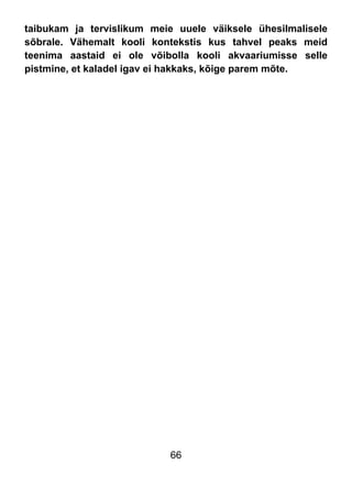 66
taibukam ja tervislikum meie uuele väiksele ühesilmalisele
sõbrale. Vähemalt kooli kontekstis kus tahvel peaks meid
teenima aastaid ei ole võibolla kooli akvaariumisse selle
pistmine, et kaladel igav ei hakkaks, kõige parem mõte.
 