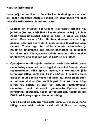 67
Kasutuslepingutest
Kuna paljudel koolidel on huvi ka kasutuslepingute vastu nt.
kui seade on antud õpetajale isiklikuks kasutuseks või mida
teha siis kui lastele anda asi koju vms.
• Lastega on muidugi keerulisem, siis tasuks pidada nõu
juristiga (kui anda isiklikuks kasutamiseks ja koju), kuidas
need varalised suhted ikkagi on kooli ja lapse või kodu
vahel. Muus osas võiks olla hea abimees raamatukogu
seadus, sest mis see vidin ikka on kui üks töövahend nagu
raamat. Tuleks aga ära määrata ohutu kasutamise ja
hoidmise tingimused (nt ohutusjuhendiga) ja riknemise
korral summa. Kas aga olete valmis minema selle alusel ka
kohtusse? Seda saab iga kool ja KOV ise otsustada.
• Õpetajatele tundi asjade andmisel saab kohandada sama
raamatukogu seadust, sest tegelikkuses kui õpetaja võtab
raamatukogust välja õpikus lastele, siis vastutajaks jääb
tema. Aga jällegi ei ole veel Eestis juhtumit kus selles asjus
oleks mindud õpetaja vastu kohtusse, kui tema poolt edasi
antud raamatud ei jõua kooli tagasi. Enamus on muidugi
läinud üle sellele, et laps ise laenutab raamatukogust
raamatud, sest vähemalt gümnaasiumiõpilase saab
nimekirjast kustutada, kui ta korrektselt asju tagasi ei too.
Põhikooli lapsega aga ei tee suurt midagi.
• Osad koolid on palunud vanematel osta või rendivad mingi
trikiga vanematele ostetud seadmeid st. firmal on leping
 