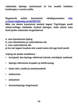 69
vabastada õpetaja vastutusest nt kui seadet hoitakse
koolimajas x ruumis seifis.
Reguleerib sellist kasutamist võlaõigusseadus http
s://www.riigiteataja.ee/akt/961235
Meie ise oleme kasutanud aastaid tagasi Tiigrihüppe poolt
sülearvutitega näidiseks toodud lepingut, mida oleme oma
kooli jaoks vastavaks mugandanud.
a. vara kasutamise leping
b. vara üleandmise ja vastuvõtmise akt
c. vara vastuvõtmise akt
ja kui asi tagasi tuuakse siis uuesti sama akt aga kooli poolt.
Leping ise peaks sisaldama:
• huvipooli, kes lepingu sõlmivad (nimed, esindajad, aadress)
• lepingu sõlmimise kuupäev ja kehtivusaeg
• toote nimi, mudel ja seerianumbrid
• maksumus
• seisukord
• kasutuslepingu tingimused
 