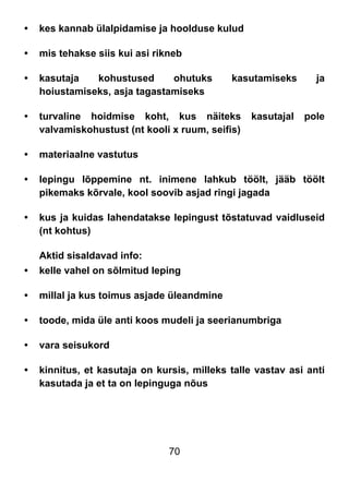 70
• kes kannab ülalpidamise ja hoolduse kulud
• mis tehakse siis kui asi rikneb
• kasutaja kohustused ohutuks kasutamiseks ja
hoiustamiseks, asja tagastamiseks
• turvaline hoidmise koht, kus näiteks kasutajal pole
valvamiskohustust (nt kooli x ruum, seifis)
• materiaalne vastutus
• lepingu lõppemine nt. inimene lahkub töölt, jääb töölt
pikemaks kõrvale, kool soovib asjad ringi jagada
• kus ja kuidas lahendatakse lepingust tõstatuvad vaidluseid
(nt kohtus)
Aktid sisaldavad info:
• kelle vahel on sõlmitud leping
• millal ja kus toimus asjade üleandmine
• toode, mida üle anti koos mudeli ja seerianumbriga
• vara seisukord
• kinnitus, et kasutaja on kursis, milleks talle vastav asi anti
kasutada ja et ta on lepinguga nõus
 