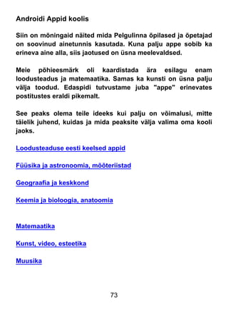 73
Androidi Appid koolis
Siin on mõningaid näited mida Pelgulinna õpilased ja õpetajad
on soovinud ainetunnis kasutada. Kuna palju appe sobib ka
erineva aine alla, siis jaotused on üsna meelevaldsed.
Meie põhieesmärk oli kaardistada ära esilagu enam
loodusteadus ja matemaatika. Samas ka kunsti on üsna palju
välja toodud. Edaspidi tutvustame juba "appe" erinevates
postitustes eraldi pikemalt.
See peaks olema teile ideeks kui palju on võimalusi, mitte
täielik juhend, kuidas ja mida peaksite välja valima oma kooli
jaoks.
Loodusteaduse eesti keelsed appid
Füüsika ja astronoomia, mõõteriistad
Geograafia ja keskkond
Keemia ja bioloogia, anatoomia
Matemaatika
Kunst, video, esteetika
Muusika
 