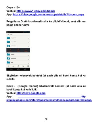 76
Copy - 15+
Veebis: http s://www1.copy.com/home/
App: http s://play.google.com/store/apps/details?id=com.copy
Pelgulinna G sünkroniseerib siia ka pildid/videod, sest siin on
kõige enam ruumi
SkyDrive - olenevalt kontost (st saab olla nii kooli konto kui ka
isiklik)
Drive - (Google teenus) 5+olenevalt kontost (st saab olla nii
kooli konto kui ka isiklik)
Veebis: http://drive.google.com
App: http
s://play.google.com/store/apps/details?id=com.google.android.apps.
 