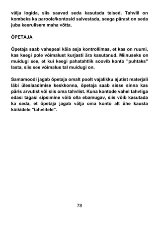 78
välja logida, siis saavad seda kasutada teised. Tahvlil on
kombeks ka paroole/kontosid salvestada, seega pärast on seda
juba keerulisem maha võtta.
ÕPETAJA
Õpetaja saab vahepeal käia asja kontrollimas, et kas on ruumi,
kas keegi pole võimalust kurjasti ära kasutanud. Miinuseks on
muidugi see, et kui keegi pahatahtlik soovib konto "puhtaks"
lasta, siis see võimalus tal muidugi on.
Samamoodi jagab õpetaja omalt poolt vajalikku ajutist materjali
läbi üleslaadimise keskkonna, õpetaja saab sisse sinna kas
päris arvutist või siis oma tahvlist. Kuna kontode vahel tahvliga
edasi tagasi sipsimine võib olla ebamugav, siis võib kasutada
ka seda, et õpetaja jagab välja oma konto alt ühe kausta
kõikidele "tahvlitele".
 