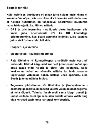 79
Sport ja tehnika
Kuigi eelmises postituses oli pikalt juttu kuidas meie kliima ei
armasta õues-õpet, siis vastukaaluks tuleks ära rääkida ka see,
et näiteks nutitelefon on tänapäeval sportimisel muutunud
lausa hädavajalikuks. Mõned näited:
• GPS ja orienteerumine - et liduda oleks huvitavam, siis
võiks juba orienteeruda või ka QR koodidega
orienteerumine, kus peale asukoha leidmist tuleb vastava
juhis või küsimus lahti häkkida.
• Stopper - aja võtmine
• Mõõteriistad - kauguse mõõtmine
• Raja läbimine nt RunnerKeeper analüüsib meie eest nii
teekonda, läbitud kõrguseid kui heal juhul oskab mõni app
anda teada mitu kalorit te olete juba kaotanud. Selle
keskkonna vahel on võimalik näiteks ka leida sarnase
tegevusega virtuaalne sõber, kellega ühes sportida.. sina
Eestis ja tema näiteks Indias.
• Tegevuse pildistamine või filmimine ja järelvaatamine -
eesmärgiga mõista, mida teed valesti või mida peab tegema,
et teha õigesti. Tehnika laseb meil sama klippi uuesti ja
uuesti esitada, kuni aju selle sisu endale omaks võtab ning
viga kergesti saab oma harjutusi korrigeerida.
 