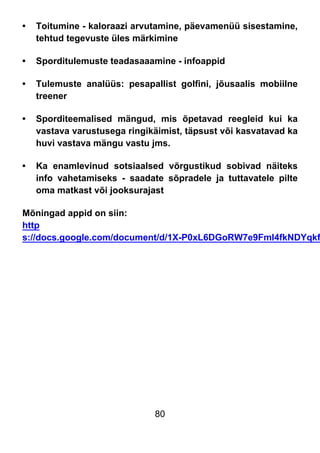 80
• Toitumine - kaloraazi arvutamine, päevamenüü sisestamine,
tehtud tegevuste üles märkimine
• Sporditulemuste teadasaaamine - infoappid
• Tulemuste analüüs: pesapallist golfini, jõusaalis mobiilne
treener
• Sporditeemalised mängud, mis õpetavad reegleid kui ka
vastava varustusega ringikäimist, täpsust või kasvatavad ka
huvi vastava mängu vastu jms.
• Ka enamlevinud sotsiaalsed võrgustikud sobivad näiteks
info vahetamiseks - saadate sõpradele ja tuttavatele pilte
oma matkast või jooksurajast
Mõningad appid on siin:
http
s://docs.google.com/document/d/1X-P0xL6DGoRW7e9Fml4fkNDYqkf
 