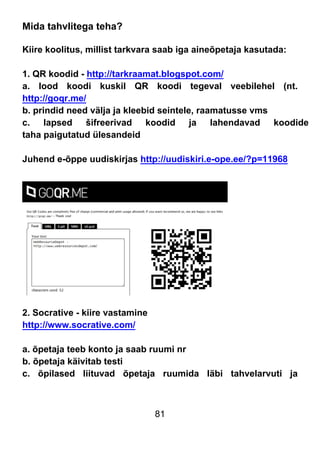 81
Mida tahvlitega teha?
Kiire koolitus, millist tarkvara saab iga aineõpetaja kasutada:
1. QR koodid - http://tarkraamat.blogspot.com/
a. lood koodi kuskil QR koodi tegeval veebilehel (nt.
http://goqr.me/
b. prindid need välja ja kleebid seintele, raamatusse vms
c. lapsed šifreerivad koodid ja lahendavad koodide
taha paigutatud ülesandeid
Juhend e-õppe uudiskirjas http://uudiskiri.e-ope.ee/?p=11968
2. Socrative - kiire vastamine
http://www.socrative.com/
a. õpetaja teeb konto ja saab ruumi nr
b. õpetaja käivitab testi
c. õpilased liituvad õpetaja ruumida läbi tahvelarvuti ja
 