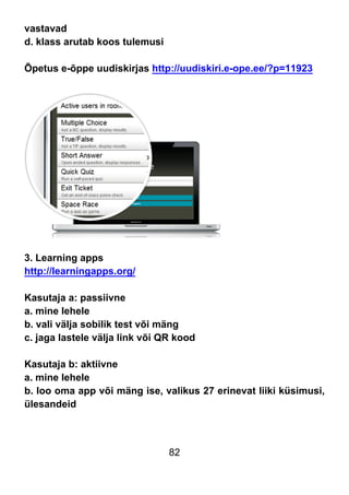 82
vastavad
d. klass arutab koos tulemusi
Õpetus e-õppe uudiskirjas http://uudiskiri.e-ope.ee/?p=11923
3. Learning apps
http://learningapps.org/
Kasutaja a: passiivne
a. mine lehele
b. vali välja sobilik test või mäng
c. jaga lastele välja link või QR kood
Kasutaja b: aktiivne
a. mine lehele
b. loo oma app või mäng ise, valikus 27 erinevat liiki küsimusi,
ülesandeid
 