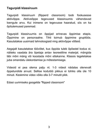 3
Tagurpidi klassiruum
Tagurpidi klassiruum (filpperd classroom) toob fookusesse
aktiivõppe. Aktiiveõppe tegevused klassiruumis vähendavad
loengute arvu. Kui inimene on tegevusse haaratud, siis on ka
õpitulemused paremad.
Tagurpidi klassiruumis on õppijad erinevas õppimise etapis.
Õppimine on personaalne. Tihti toimub õppimine grupitöös.
Kasutatakse uusimaid tehnoloogiaid ning aktiivõppe võtteid.
Aegajalt kasutatakse töövõtet, kus õppida tuleb õpilastel kodus st.
näiteks vaadata ära õpetaja antav teoreetiline materjal, mängida
läbi mõni mäng või koostada mõni ettekanne. Klassis tegeletakse
juba omandatu ülekordamise ja mõtestamisega.
Videoid ei pea olema palju nt. 1-3 videot nädalas olenevalt
õppetundide arvust. Sellise kodutöö pikkus ei tohiks olla üle 10
minuti. Keskmine video võiks olla 3-7 minutit pikk.
Edasi uurimiseks googelda "flipped classroom"
 