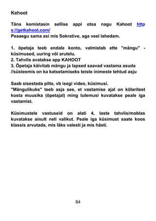 84
Kahoot
Täna komistasin sellise appi otsa nagu Kahoot http
s://getkahoot.com/
Peaaegu sama asi mis Sokrative, aga veel lahedam.
1. õpetaja teeb endale konto, valmistab ette "mängu" -
küsimused, uuring või arutelu.
2. Tahvlis avatakse app KAHOOT
3. Õpetaja käivitab mängu ja lapsed saavad vastama asuda
//süsteemis on ka katsetamiseks teiste inimeste tehtud asju
Saab sisestada pilte, vb isegi video, küsimusi.
"Mängulikuks" teeb asja see, et vastamise ajal on kõlaritest
kosta muusika (õpetajal) ming tulemusi kuvatakse peale iga
vastamist.
Küsimustele vastuseid on alati 4, laste tahvlis/moblas
kuvatakse ainult neli valikut. Peale iga küsimust saate koos
klassis arvutada, mis läks valesti ja mis hästi.
 