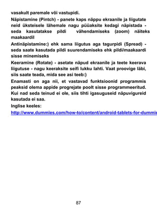 87
vasakult paremale või vastupidi.
Näpistamine (Pintch) - panete kaps näppu ekraanile ja liigutate
neid üksteisele lähemale nagu püüaksite kedagi näpistada -
seda kasutatakse pildi vähendamiseks (zoom) näiteks
maakaardil
Antinäpistamine:) ehk sama liigutus aga tagurpidi (Spread) -
seda saate kasutada pildi suurendamiseks ehk pildi/maakaardi
sisse minemiseks
Keeramine (Rotate) - asetate näpud ekraanile ja teete keerava
liigutuse - nagu keeraksite seifi lukku lahti. Vaat proovige läbi,
siis saate teada, mida see asi teeb:)
Enamasti on aga nii, et vastavad funktsioonid programmis
peaksid olema appide progrejate poolt sisse programmeeritud.
Kui nad seda teinud ei ole, siis tihti igasuguseid näpuvigureid
kasutada ei saa.
Inglise keeles:
http://www.dummies.com/how-to/content/android-tablets-for-dummie
 