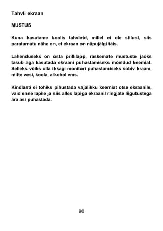 90
Tahvli ekraan
MUSTUS
Kuna kasutame koolis tahvleid, millel ei ole stilust, siis
paratamatu nähe on, et ekraan on näpujälgi täis.
Lahenduseks on osta prillilapp, raskemate mustuste jaoks
tasub aga kasutada ekraani puhastamiseks mõeldud keemiat.
Selleks võiks olla ikkagi monitori puhastamiseks sobiv kraam,
mitte vesi, koola, alkohol vms.
Kindlasti ei tohiks pihustada vajalikku keemiat otse ekraanile,
vaid enne lapile ja siis alles lapiga ekraanil ringjate liigutustega
ära asi puhastada.
 