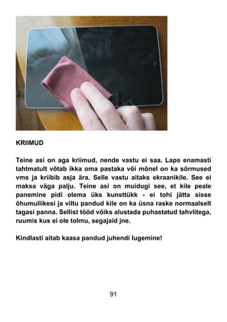 91
KRIIMUD
Teine asi on aga kriimud, nende vastu ei saa. Laps enamasti
tahtmatult võtab ikka oma pastaka või mõnel on ka sõrmused
vms ja kriibib asja ära. Selle vastu aitaks ekraanikile. See ei
maksa väga palju. Teine asi on muidugi see, et kile peale
panemine pidi olema üks kunsttükk - ei tohi jätta sisse
õhumullikesi ja viltu pandud kile on ka üsna raske normaalselt
tagasi panna. Sellist tööd võiks alustada puhastatud tahvlitega,
ruumis kus ei ole tolmu, segajaid jne.
Kindlasti aitab kaasa pandud juhendi lugemine!
 
