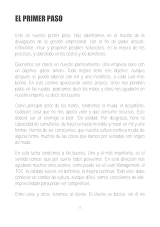 EL PRIMER PASO

Este es nuestro primer paso. Nos adentramos en el mundo de la
divulgación de la gestión empresarial, con el fin de poder discutir,
reflexionar, intuir y proponer posibles soluciones, en la mejora de los
procesos, y sobretodo en los costes y los beneficios.

Queremos ser claros en nuestro planteamiento. Una empresa nace con
un objetivo; ganar dinero. Toda mejora tiene ese objetivo, aunque
después se pueda adornar con mil y una metáforas, a cada cual más
bonita. En este camino aparecerán varios actores. Unos nos pondrán
palos en las ruedas, podríamos decir los malos y otros nos ayudarán en
nuestro empeño, es decir, los buenos.

Como principal actor de los malos, tendremos el muda, el despilfarro,
cualquier cosa que no nos aporta valor y que consume recursos. Este
deberá ser el enemigo a batir. Sin piedad. Por desgracia, tiene la
capacidad de camuflarse, de hacerse hasta invisible y mutar en mil y una
formas. Hemos de ser conscientes, que nuestra cultura conlleva muda, de
alguna forma, muchas de las cosas que damos por sentadas son origen
de muda.

En esta lucha tendremos a los buenos. Uno y el más importante, es el
sentido común, que por suerte todos poseemos. En esta dirección nos
ayudaran muchos otros actores, como puede ser el Lean Management, el
TOC, la calidad, kaizen, en definitiva, la mejora continua. Todo esto, debe
conllevar un cambio de cultura, aunque difícil, somos conscientes de ello,
imprescindible para poder ser competitivos.

Entre unos y otros, tenemos al cliente. El cliente es básico, sin él no

                                    11
 