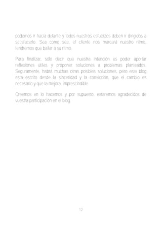 podemos ir hacia delante y todos nuestros esfuerzos deben ir dirigidos a
satisfacerlo. Sea como sea, el cliente nos marcará nuestro ritmo,
tendremos que bailar a su ritmo.

Para finalizar, sólo decir que nuestra intención es poder aportar
reflexiones útiles y proponer soluciones a problemas planteados.
Seguramente, habrá muchas otras posibles soluciones, pero este blog
está escrito desde la sinceridad y la convicción, que el cambio es
necesario y que la mejora, imprescindible.

Creemos en lo hacemos y por supuesto, estaremos agradecidos de
vuestra participación en el blog.




                                   12
 