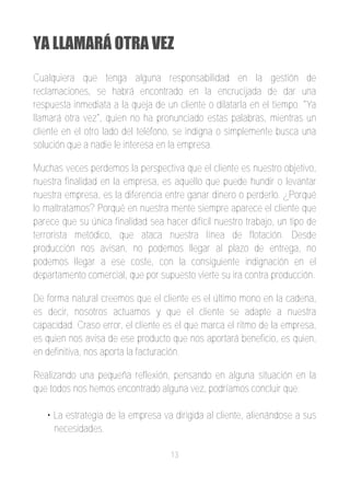 YA LLAMARÁ OTRA VEZ
Cualquiera que tenga alguna responsabilidad en la gestión de
reclamaciones, se habrá encontrado en la encrucijada de dar una
respuesta inmediata a la queja de un cliente o dilatarla en el tiempo. "Ya
llamará otra vez", quien no ha pronunciado estas palabras, mientras un
cliente en el otro lado del teléfono, se indigna o simplemente busca una
solución que a nadie le interesa en la empresa.

Muchas veces perdemos la perspectiva que el cliente es nuestro objetivo,
nuestra finalidad en la empresa, es aquello que puede hundir o levantar
nuestra empresa, es la diferencia entre ganar dinero o perderlo. ¿Porqué
lo maltratamos? Porqué en nuestra mente siempre aparece el cliente que
parece que su única finalidad sea hacer difícil nuestro trabajo, un tipo de
terrorista metódico, que ataca nuestra línea de flotación. Desde
producción nos avisan, no podemos llegar al plazo de entrega, no
podemos llegar a ese coste, con la consiguiente indignación en el
departamento comercial, que por supuesto vierte su ira contra producción.

De forma natural creemos que el cliente es el último mono en la cadena,
es decir, nosotros actuamos y que el cliente se adapte a nuestra
capacidad. Craso error, el cliente es el que marca el ritmo de la empresa,
es quien nos avisa de ese producto que nos aportará beneficio, es quien,
en definitiva, nos aporta la facturación.

Realizando una pequeña reflexión, pensando en alguna situación en la
que todos nos hemos encontrado alguna vez, podríamos concluir que:

   • La estrategia de la empresa va dirigida al cliente, alienándose a sus
     necesidades.

                                    13
 