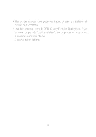• Hemos de estudiar qué podemos hacer, ofrecer y satisfacer al
  cliente, no al contrario.
• Usar herramientas como la QFD, Quality Function Deployment. Este
  sistema nos permite focalizar el diseño de los productos y servicios
  a las necesidades del cliente.
• El cliente marca el ritmo.




                                14
 