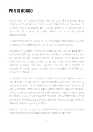 POR SI ACASO

Mucha gente le resultará familiar esta expresión. En el mundo de la
empresa son habituales expresiones como; fabricamos un poco mas por
si acaso, esto lo guardamos por si acaso, ponlo en el almacén por si
acaso. El por si acaso se podría definir como la excusa para la
sobreproducción.

La sobreproducción es un mal del que casi todos participamos, es como
un seguro universal para los errores de gestión que cometemos.

Pongamos un ejemplo; tenemos un pedido de 500 uds. del producto A.
Fabricamos 525 uds. ya que, tenemos controlado, revisado y analizado,
que un 5% de los productos tienen un defecto. Si se piensa con
detenimiento, el concepto es absurdo, ya que no sólo no se trabaja para
minimizar la causa, sino que, asumes que está ahí y además es
intocable. El sentido común nos diría que, si el pedido es de 500 uds.
fabriquemos 500 uds.

La cuestión radica en un cambio cultural, en tener un objetivo claro, el
cero defectos. El defecto es una oportunidad única para aprender y
mejorar el proceso. Es un regalo que se debe trabajar con herramientas
útiles y personas competentes. Aquí es donde debería aparecer Ishikawa,
las 8D, lo que sea que nos permita poder atacar el origen, o sea, la causa
del defecto. Esto se debe convertir en rutina, ser inconformistas con la
desviación y el defecto, trabajar para optimizar los recursos, que al fin y al
cabo son siempre exiguos y limitados.

Debemos fabricar lo que nos pide el cliente y no sobreproducir para
ocultar nuestra incapacidad para fabricar sin fallos ni defectos.

                                     15
 