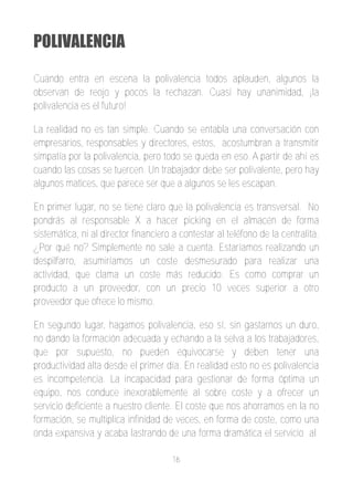 POLIVALENCIA

Cuando entra en escena la polivalencia todos aplauden, algunos la
observan de reojo y pocos la rechazan. Cuasi hay unanimidad, ¡la
polivalencia es el futuro!

La realidad no es tan simple. Cuando se entabla una conversación con
empresarios, responsables y directores, estos, acostumbran a transmitir
simpatía por la polivalencia, pero todo se queda en eso. A partir de ahí es
cuando las cosas se tuercen. Un trabajador debe ser polivalente, pero hay
algunos matices, que parece ser que a algunos se les escapan.

En primer lugar, no se tiene claro que la polivalencia es transversal. No
pondrás al responsable X a hacer picking en el almacén de forma
sistemática, ni al director financiero a contestar al teléfono de la centralita.
¿Por qué no? Simplemente no sale a cuenta. Estaríamos realizando un
despilfarro, asumiríamos un coste desmesurado para realizar una
actividad, que clama un coste más reducido. Es como comprar un
producto a un proveedor, con un precio 10 veces superior a otro
proveedor que ofrece lo mismo.

En segundo lugar, hagamos polivalencia, eso sí, sin gastarnos un duro,
no dando la formación adecuada y echando a la selva a los trabajadores,
que por supuesto, no pueden equivocarse y deben tener una
productividad alta desde el primer día. En realidad esto no es polivalencia
es incompetencia. La incapacidad para gestionar de forma óptima un
equipo, nos conduce inexorablemente al sobre coste y a ofrecer un
servicio deficiente a nuestro cliente. El coste que nos ahorramos en la no
formación, se multiplica infinidad de veces, en forma de coste, como una
onda expansiva y acaba lastrando de una forma dramática el servicio al

                                      16
 