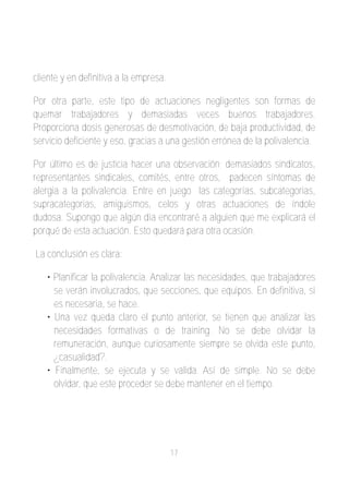 cliente y en definitiva a la empresa.

Por otra parte, este tipo de actuaciones negligentes son formas de
quemar trabajadores y demasiadas veces buenos trabajadores.
Proporciona dosis generosas de desmotivación, de baja productividad, de
servicio deficiente y eso, gracias a una gestión errónea de la polivalencia.

Por último es de justicia hacer una observación; demasiados sindicatos,
representantes sindicales, comités, entre otros, padecen síntomas de
alergia a la polivalencia. Entre en juego las categorías, subcategorias,
supracategorias, amiguismos, celos y otras actuaciones de índole
dudosa. Supongo que algún día encontraré a alguien que me explicará el
porqué de esta actuación. Esto quedará para otra ocasión.

La conclusión es clara:

   • Planificar la polivalencia. Analizar las necesidades, que trabajadores
     se verán involucrados, que secciones, que equipos. En definitiva, si
     es necesaria, se hace.
   • Una vez queda claro el punto anterior, se tienen que analizar las
     necesidades formativas o de training. No se debe olvidar la
     remuneración, aunque curiosamente siempre se olvida este punto,
     ¿casualidad?.
   • Finalmente, se ejecuta y se valida. Así de simple. No se debe
     olvidar, que este proceder se debe mantener en el tiempo.




                                        17
 
