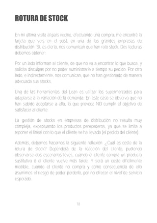 ROTURA DE STOCK

En mi última visita al país vecino, efectuando una compra, me encontré la
tarjeta que veis en el post, en una de las grandes empresas de
distribución. Si, es cierto, nos comunican que han roto stock. Dos lecturas
debemos obtener:

Por un lado informan al cliente, de que no va a encontrar lo que busca, y
solicita disculpas por no poder suministrarle a tiempo su pedido. Por otro
lado, e indirectamente, nos comunican, que no han gestionado de manera
adecuada sus stocks.

Una de las herramientas del Lean es utilizar los supermercados para
adaptarse a la variación de la demanda. En este caso se observa que no
han sabido adaptarse a ella, lo que provoca NO cumplir el objetivo de
satisfacer al cliente.

La gestión de stocks en empresas de distribución no resulta muy
compleja, exceptuando los productos perecederos, ya que se limita a
reponer el lineal con lo que el cliente se ha llevado (el pedido del cliente).

Además, debemos hacernos la siguiente reflexión: ¿Cual es coste de la
rotura de stock? Dependerá de la reacción del cliente, pudiendo
observarse dos escenarios leves, cuando el cliente compra un producto
sustitutivo ó el cliente vuelve más tarde. Y será un coste difícilmente
medible, cuando el cliente no compra y como consecuencia de ello
asumimos el riesgo de poder perderlo, por no ofrecer el nivel de servicio
esperado.




                                     18
 