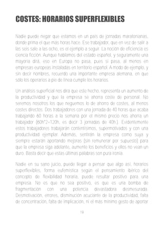 COSTES: HORARIOS SUPERFLEXIBLES

Nadie puede negar que estamos en un país de jornadas maratonianas,
donde prima el que más horas hace. Ese trabajador, que en vez de salir a
las seis sale a las ocho, es el ejemplo a seguir. La noción de eficiencia es
ciencia ficción. Aunque hablamos del estado español, y seguramente una
mayoría dirá, eso en Europa no pasa, pues si pasa, al menos en
empresas europeas instaladas en territorio español. A modo de ejemplo, y
sin decir nombres, recuerdo una importante empresa alemana, en que
sólo los operarios a pie de línea cumple los horarios.

Un análisis superficial nos dirá que este hecho, representa un aumento de
la productividad y que la empresa se ahorra coste de personal. No
seremos nosotros los que neguemos lo de ahorro de costes, al menos
costes directos. Dos trabajadores con una jornada de 40 horas que acaba
trabajando 60 horas a la semana por el mismo precio nos ahorra un
trabajador (60h*2=120h, es decir 3 jornadas de 40h.). Evidentemente
estos trabajadores trabajarán contentísimos, supermotivados y con una
productividad ejemplar. Además, sentirán la empresa como suya y
siempre estarán aportando mejoras (sin remunerar por supuesto) para
que la empresa siga adelante, aumente los beneficios y ellos no vean un
duro. Basta decir que estas últimas palabras son pura ironía.

Nadie en su sano juicio, puede llegar a pensar que algo así, horarios
superflexibles, forma eufemística según el pensamiento ibérico del
concepto de flexibilidad horaria, puede resultar positivo para una
empresa. No es que no sea positivo, es que es una bomba de
fragmentación con una potencia devastadora desmesurada.
Desmotivación, errores, disminución acuciante de la productividad, falta
de concentración, falta de implicación, ni el más mínimo gesto de aportar

                                    19
 