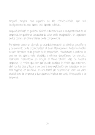 ninguna mejora, son algunas de las consecuencias, que tan
inteligentemente, nos aporta este tipo de políticas.

La productividad es gestión, buscar el beneficio en la competitividad de la
empresa, en gestionar la cadena de valor, en la imaginación, en la gestión
de los costes, en diferenciarse de la competencia.

Por último, poner un ejemplo de esa determinación de eliminar despilfarro
y de aumento de la productividad; el Lean Management. Podemos hablar
de una filosófica en la gestión de la producción, encaminada a eliminar lo
que no nos aporta valor añadido, a eliminar despilfarros. Un ejercicio,
realmente maravilloso, es dibujar el Value Stream Map de nuestra
empresa. La visión que nos da, puede cambiar la visión que tenemos,
abrirnos los ojos y llegar a ver que la sobrexplotación del trabajador es un
mal negocio, en definitiva, es una forma de desperdiciar valor, un valor
crucial para la empresa y que además implica, un coste innecesario a la
empresa.




                                    20
 