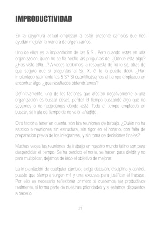 IMPRODUCTIVIDAD

En la coyuntura actual empiezan a estar presente cambios que nos
ayudan mejorar la manera de organizarnos.

Uno de ellos es la implantación de las 5 S . Pero cuando estás en una
organización, quién no se ha hecho las preguntas de: ¿Dónde está algo?
¿Has visto el/la…? A veces recibimos la respuesta de no lo sé, otras de
que seguro que si preguntas al Sr. X, él te lo puede decir. ¿Han
implantado realmente las 5 S? Si cuantificásemos el tiempo empleado en
encontrar algo, ¿que resultados obtendríamos?

Definitivamente, uno de los factores que afectan negativamente a una
organización es buscar cosas, perder el tiempo buscando algo que no
sabemos o no recordamos dónde está. Todo el tiempo empleado en
buscar, se trata de tiempo de no valor añadido.

Otro factor a tener en cuenta, son las reuniones de trabajo. ¿Quién no ha
asistido a reuniones sin estructura, sin rigor en el horario, con falta de
preparación previa de los integrantes, y sin toma de decisiones finales?

Muchas veces las reuniones de trabajo en nuestro mundo latino son para
desperdiciar el tiempo. Se ha perdido el norte, se hacen para dividir y no
para multiplicar, dejamos de lado el objetivo de mejorar.

La implantación de cualquier cambio, exige decisión, disciplina y control,
puesto que siempre surgen mil y una excusas para justificar el fracaso.
Por ello es necesario reflexionar primero si queremos ser productivos
realmente, si forma parte de nuestras prioridades y si estamos dispuestos
a hacerlo.


                                   21
 