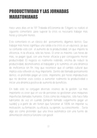 PRODUCTIVIDAD Y LAS JORNADAS
MARATONIANAS

Hace unos días en la 15ª Trobada d’Economia de S’Agaró se realizó el
siguiente comentario; para superar la crisis es necesario trabajar más
horas y consumir menos.

Este comentario es un clásico del pensamiento, digamos ibérico. Que
trabajar más horas signifique una salida a la crisis es un equívoco, ya que
se confunde esto con el aumento de la productividad, sin que importe la
eficiencia, ni la eficacia, sólo las horas. El error es máximo. Las horas de
más, se pagan igual, con una menor eficacia y por consiguiente menor
productividad. El negocio es realmente redondo, encima de reducir la
productividad, desmotivamos al trabajador y lo sumimos en una dinámica
de ineficiencia sin fin. Hay que reconocer que el cambio cultural que
implica esta reflexión es muy importante. Dentro del llamado pensamiento
ibérico, es preferible pagar un coste, importante, por horas improductivas
que no destinar esos costes a aumentar realmente la productividad e
iniciar una dinámica positiva de aumento de beneficios.

En todo esto se conjugan diversas visiones de la gestión. La más
importante es creer que en vez de personas se gestionan unas máquinas
imperfectas llamadas humanos. Estos como las máquinas, sólo hace falta
lubricarlas de vez en cuando (también llamado vulgarmente pagar un
sueldo) y a partir de ahí tienen que funcionar al 100% sin importar su
motivación, su formación, su eficacia, su opinión, su conocimiento… Sería
algo así como pretender que una línea automática con una fuente de
alimentación eléctrica funcione con gasoil.


                                    22
 