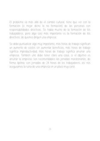 El problema va más allá de el cambio cultural, tiene que ver con la
formación (o mejor dicho la no formación) de las personas con
responsabilidades directivas. Se habla mucho de la formación de los
trabajadores, pero algo casi más importante es la formación de los
directivos, de quienes dirigen una empresa.

Se debe puntualizar algo muy importante, más horas de trabajo significan
un aumento de costes sin aumentar beneficios, más horas de trabajo
significa improductividad, más horas de trabajo significa arruinar una
empresa. También uno debe tener claro una cosa, si el objetivo es
arruinar la empresa, son recomendables las jornadas maratonianas, de
forma óptima, con jornadas de 24 horas de los trabajadores, así nos
aseguramos la ruina de una empresa en un plazo muy corto.




                                   23
 