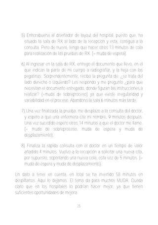 5) Enhorabuena al diseñador de layout del hospital, puesto que, ha
     situado la sala de RX al lado de la recepción y esta, contigua a la
     consulta. Pero de nuevo, tengo que hacer otros 13 minutos de cola
     para realización de las pruebas de RX. (= muda de espera).

   6) Al ingresar en la sala de RX, entrego el documento que llevo, en el
     que indican la parte de mi cuerpo a radiografiar, y la hoja con las
     pegatinas. Sorprendentemente, recibo la pregunta de: ¿se trata del
     lado derecho o izquierdo? Les respondo y me pregunto ¿para que
     necesitan el documento entregado, donde figuran las instrucciones a
     realizar? (=muda de sobreproceso) ya que existe irregularidad y
     variabilidad en el proceso. Abandono la sala 6 minutos más tarde.

   7) Una vez finalizada la prueba, me desplazo a la consulta del doctor,
     y espero a que una enfermera cite mi nombre, 9 minutos después.
     Una vez sucedido espero otros 14 minutos a que el doctor me llame.
     (= muda de sobreproceso, muda de espera y muda de
     desplazamiento).

   8) Finaliza la rápida consulta con el doctor en un tiempo de valor
     añadido 4 minutos. Vuelvo a la recepción a solicitar una nueva cita,
     por supuesto, soportando una nueva cola, esta vez de 5 minutos. (=
     muda de espera y muda de desplazamiento).

Un dato a tener en cuenta, en total se ha invertido 58 minutos en
despilfarros. Aquí lo dejamos. El tema da para muchos MUDA. Queda
claro que en los hospitales lo podrían hacer mejor, ya que tienen
suficientes oportunidades de mejora.

                                   25
 