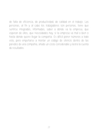 de falta de eficiencia, de productividad, de calidad en el trabajo. Las
personas, al fin y al cabo los trabajadores son personas, tiene que
sentirse integradas, informadas, saber a dónde va la empresa, que
esperan de ellos, que necesidades hay, si la empresa va mal o bien o
hasta donde quiere llegar la compañía. Es difícil poner números a todo
esto, pero empeñarse a montar un código de silencio dentro de las
paredes de una compañia, añade un coste considerable y lastra la cuenta
de resultados.




                                  27
 