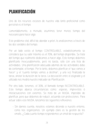 PLANIFICACIÓN
Uno de los recursos escasos de nuestra vida tanto profesional como
personal es el tiempo.

Lamentablemente, a menudo, asumimos tener menos tiempo del
necesario para hacer algo.

Este problema vital, difícil de abordar a priori, lo analizaremos a través de
las dos variables del tiempo.

Por un lado existe el tiempo CONTROLABLE, estadísticamente se
considera que su valor máximo es el 70%, del tiempo disponible. Se trata
del tiempo que realmente dedicamos a hacer algo. Este tiempo debemos
planificarlo inexcusablemente, pero no basta, sólo con una lista de
actividades. Una planificación adecuada además de las actividades debe
de contemplar, el tiempo. Por lo tanto, debemos planificar el “que vamos a
hacer” y el “cuanto tiempo vamos a destinar”, y una vez finalizada la
tarea, anotar la duración de la tarea. La desviación entre el asignado y el
utilizado nos medirá nuestro indicador de Planificación.

Por otro lado, tenemos, el 30%, el llamado tiempo INCONTROLABLE.
Este tiempo abarca circunstancias como: esperas, imprevistos ó
interactuaciones con externos. Se trata de un MUDA, imposible de
planificar, pero que debemos de reducir, actuando con protecciones. Para
actuar sobre este MUDA, lanzamos las siguientes reflexiones:

   ­ Sin darnos cuenta, nosotros estamos diciendo a nuestro entorno,
     como nos organizamos. Un ejemplo claro es la gestión de los
     emails, ¿Cada cuanto tiempo respondemos un email de respuesta?


                                     28
 