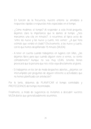 En función de la frecuencia, nuestro entorno se amoldara a
    respuestas rápidas o respuestas más espaciadas en el tiempo.

   ­ ¿Cómo medimos el tiempo? Al responder a esta trivial pregunta,
     dejamos claro la importancia que le damos al tiempo. ¿Nos
     marcamos una cita en minutos?, ó recurrimos al típico aviso de
     “entre las nueve y las nueve y cuarto, nos vemos”. ¿A qué hora
     estimáis que vendrá el citado? Efectivamente, a las nueve y cuarto,
     con lo que hemos despilfarrado 15 minutos (MUDA).

   ­ A tener en cuenta cuando trabajamos en lugares con sillas, ¿las
     dejamos libres para que cuando alguien viene a vernos, se siente
     cómodamente? Aunque no sea muy LEAN, tenerlas llenas
     provocará que la persona que nos visita vaya directamente al grano.

   ­ Si trabajamos en los tan de moda despachos abiertos, ¿dejamos ser
     interrumpidos por preguntas de alguien referente a actividades que
     no hemos planificado con antelación?

Por lo tanto, debemos de PLANIFICAR el tiempo controlable y
PROTEGERNOS del tiempo incontrolable.

Finalmente, a modo de sugerencia os invitamos a descubrir vuestros
MUDA diarios que generalizadamente asumimos.




                                  29
 