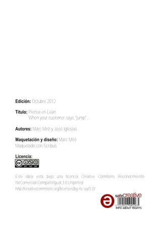 Edición: Octubre 2012

Título: Piensa en Lean.
        When your customer says "jump"....

Autores: Marc Miró y José Iglesias

Maquetación y diseño: Marc Miró
Maquetado con Scribus

Licencia:



Este obra está bajo una licencia Creative Commons Reconocimiento­
NoComercial­CompartirIgual 3.0 Unported.
http://creativecommons.org/licenses/by­nc­sa/3.0/
 
