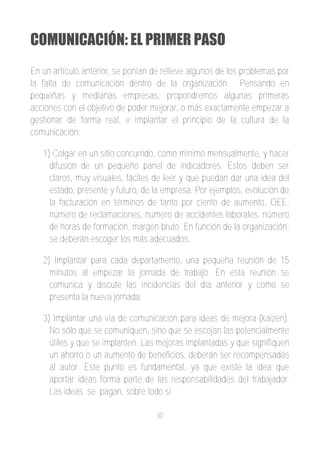 COMUNICACIÓN: EL PRIMER PASO
En un artículo anterior, se ponían de relieve algunos de los problemas por
la falta de comunicación dentro de la organización. Pensando en
pequeñas y medianas empresas, propondremos algunas primeras
acciones con el objetivo de poder mejorar, o más exactamente empezar a
gestionar de forma real, e implantar el principio de la cultura de la
comunicación:

   1) Colgar en un sitio concurrido, como mínimo mensualmente, y hacer
     difusión de un pequeño panel de indicadores. Estos deben ser
     claros, muy visuales, fáciles de leer y que puedan dar una idea del
     estado, presente y futuro, de la empresa. Por ejemplos, evolución de
     la facturación en términos de tanto por ciento de aumento, OEE,
     número de reclamaciones, número de accidentes laborales, número
     de horas de formación, margen bruto. En función de la organización,
     se deberán escoger los más adecuados.

   2) Implantar para cada departamento, una pequeña reunión de 15
     minutos al empezar la jornada de trabajo. En esta reunión se
     comunica y discute las incidencias del día anterior y como se
     presenta la nueva jornada.

   3) Implantar una vía de comunicación para ideas de mejora (kaizen).
     No sólo que se comuniquen, sino que se escojan las potencialmente
     útiles y que se implanten. Las mejoras implantadas y que signifiquen
     un ahorro o un aumento de beneficios, deberán ser recompensadas
     al autor. Este punto es fundamental, ya que existe la idea que
     aportar ideas forma parte de las responsabilidades del trabajador.
     Las ideas se pagan, sobre todo si

                                   30
 