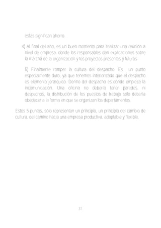 estas significan ahorro.

   4) Al final del año, es un buen momento para realizar una reunión a
     nivel de empresa, donde los responsables dan explicaciones sobre
     la marcha de la organización y los proyectos presentes y futuros.

     5) Finalmente romper la cultura del despacho. Es un punto
     especialmente duro, ya que tenemos interiorizado que el despacho
     es elemento jerárquico. Dentro del despacho es donde empieza la
     incomunicación. Una oficina no debería tener paredes, ni
     despachos, la distribución de los puestos de trabajo sólo debería
     obedecer a la forma en que se organizan los departamentos.

Estos 5 puntos, sólo representan un principio, un principio del cambio de
cultura, del camino hacia una empresa productiva, adaptable y flexible.




                                   31
 