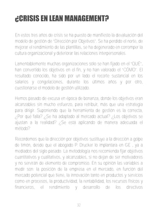 ¿CRISIS EN LEAN MANAGEMENT?

En estos tres años de crisis se ha puesto de manifiesto la devaluación del
modelo de gestión de “Dirección por Objetivos”. Se ha perdido el norte, de
mejorar el rendimiento de las plantillas, se ha degenerado en corromper la
cultura organizacional y deteriorar las relaciones interpersonales.

Lamentablemente muchas organizaciones sólo se han fijado en el “QUÉ”,
han convertido los objetivos en el fin, y no han valorado el “CÓMO”. El
resultado conocido, ha sido por un lado el recorte sustancial en los
salarios y congelaciones, durante los últimos años y por otro,
cuestionarse el modelo de gestión utilizado.

Hemos pasado de excusa en época de bonanza, donde los objetivos eran
alcanzables sin mucho esfuerzo, para retribuir, más que una estrategia
para dirigir. Suponiendo que la herramienta de gestión es la correcta,
¿Por qué falla? ¿Se ha adaptado al mercado actual? ¿Los objetivos se
ajustan a la realidad? ¿Se está aplicando de manera adecuada el
método?

Recordemos que la dirección por objetivos sustituye a la dirección a golpe
de timón, desde que el abogado P. Drucker lo implantara en GE , ya a
mediados del siglo pasado. La metodología nos recomienda fijar objetivos
cuantitativos y cualitativos, y alcanzables, si no dejan de ser motivadores
y no servirán de elemento de compromiso. En su opinión las variables a
medir son: la posición de la empresa en el mercado, en función del
mercado potencial que tiene, la innovación tanto en productos y servicios
como en procesos, la productividad, la rentabilidad, los recursos físicos y
financieros, el rendimiento y desarrollo de los directivos


                                    32
 