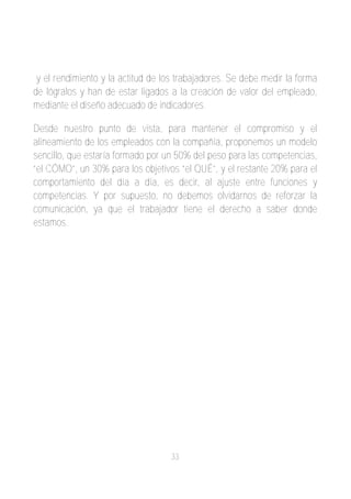 y el rendimiento y la actitud de los trabajadores. Se debe medir la forma
de lógralos y han de estar ligados a la creación de valor del empleado,
mediante el diseño adecuado de indicadores.

Desde nuestro punto de vista, para mantener el compromiso y el
alineamiento de los empleados con la compañía, proponemos un modelo
sencillo, que estaría formado por un 50% del peso para las competencias,
“el CÓMO”, un 30% para los objetivos “el QUÉ”, y el restante 20% para el
comportamiento del día a día, es decir, al ajuste entre funciones y
competencias. Y por supuesto, no debemos olvidarnos de reforzar la
comunicación, ya que el trabajador tiene el derecho a saber donde
estamos.




                                   33
 